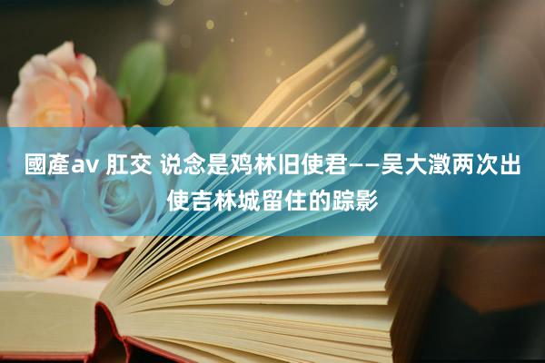 國產av 肛交 说念是鸡林旧使君——吴大澂两次出使吉林城留住的踪影