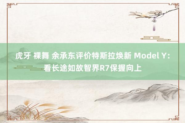 虎牙 裸舞 余承东评价特斯拉焕新 Model Y：看长途如故智界R7保握向上