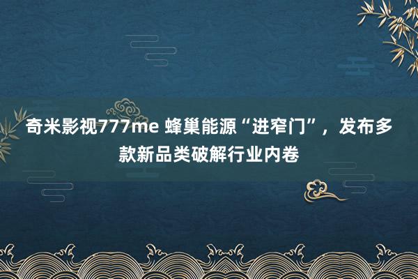 奇米影视777me 蜂巢能源“进窄门”，发布多款新品类破解行业内卷