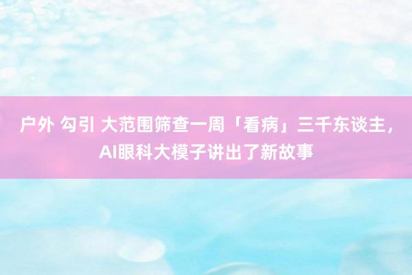 户外 勾引 大范围筛查一周「看病」三千东谈主，AI眼科大模子讲出了新故事