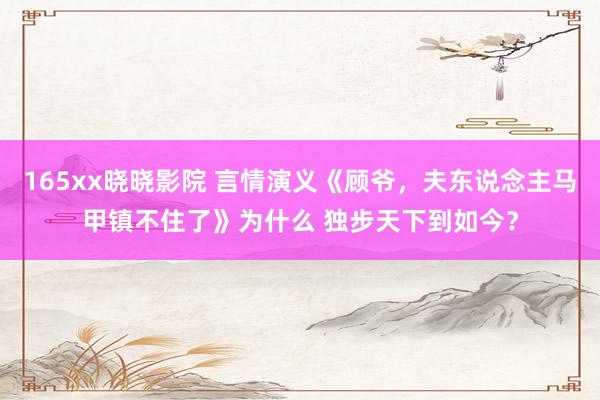 165xx晓晓影院 言情演义《顾爷，夫东说念主马甲镇不住了》为什么 独步天下到如今？