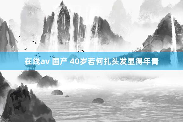 在线av 国产 40岁若何扎头发显得年青