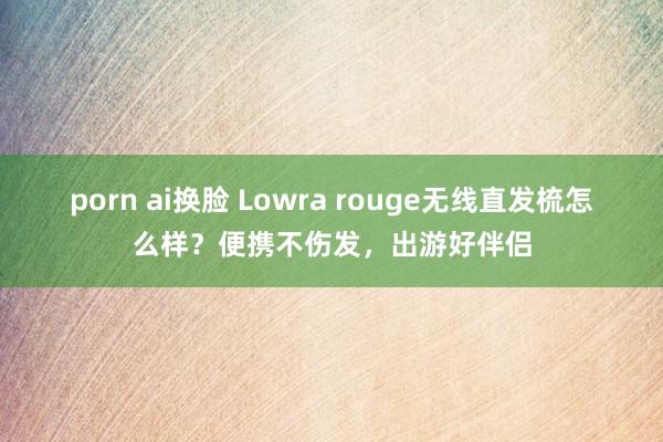 porn ai换脸 Lowra rouge无线直发梳怎么样？便携不伤发，出游好伴侣