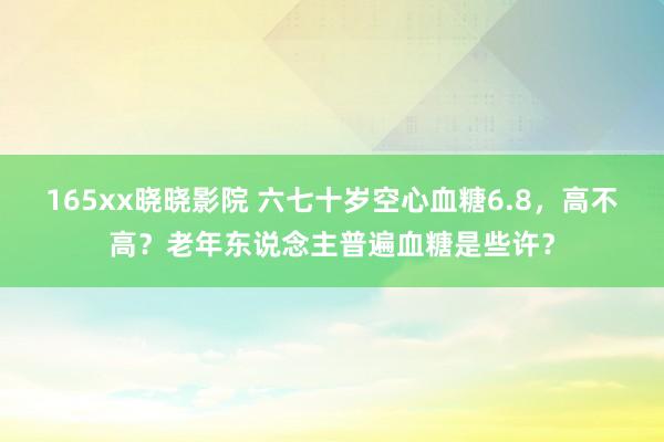 165xx晓晓影院 六七十岁空心血糖6.8，高不高？老年东说念主普遍血糖是些许？