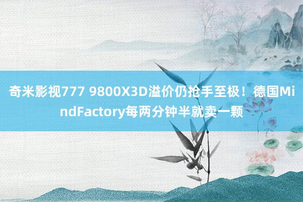 奇米影视777 9800X3D溢价仍抢手至极！德国MindFactory每两分钟半就卖一颗