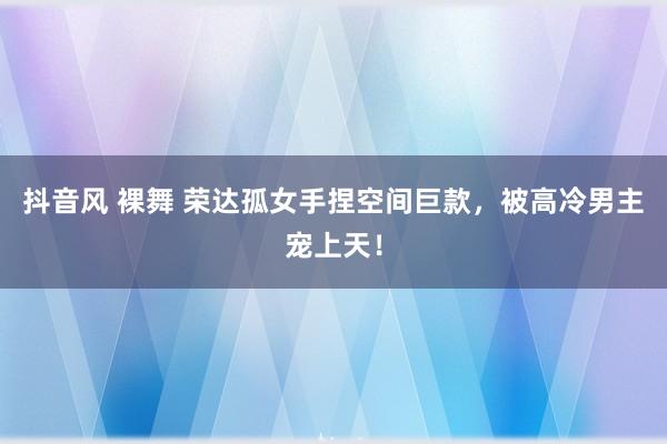 抖音风 裸舞 荣达孤女手捏空间巨款，被高冷男主宠上天！