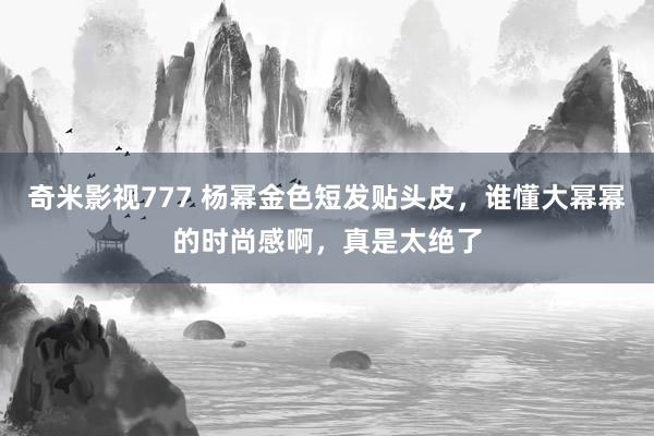 奇米影视777 杨幂金色短发贴头皮，谁懂大幂幂的时尚感啊，真是太绝了