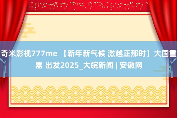 奇米影视777me 【新年新气候 激越正那时】大国重器 出发2025_大皖新闻 | 安徽网