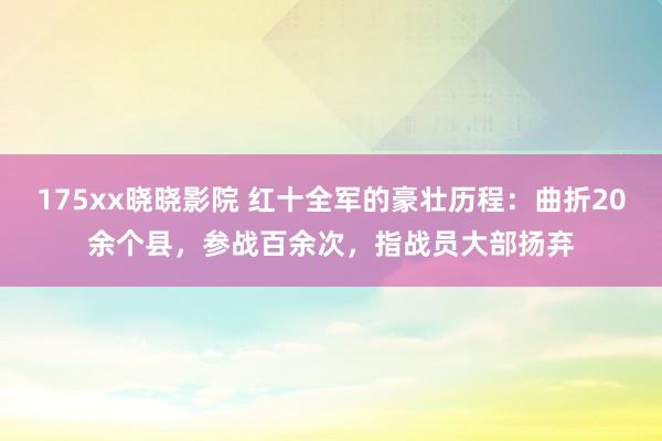 175xx晓晓影院 红十全军的豪壮历程：曲折20余个县，参战百余次，指战员大部扬弃