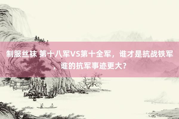 制服丝袜 第十八军VS第十全军，谁才是抗战铁军，谁的抗军事迹更大？