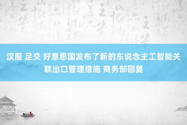 汉服 足交 好意思国发布了新的东说念主工智能关联出口管理措施 商务部回复