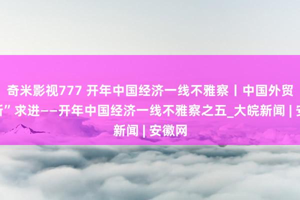 奇米影视777 开年中国经济一线不雅察丨中国外贸向“新”求进——开年中国经济一线不雅察之五_大皖新闻 | 安徽网