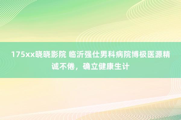 175xx晓晓影院 临沂强仕男科病院博极医源精诚不倦，确立健康生计