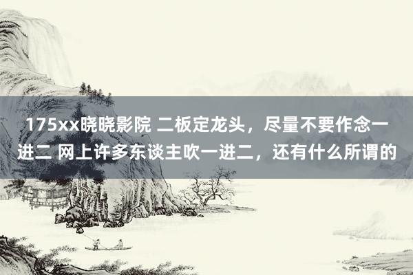 175xx晓晓影院 二板定龙头，尽量不要作念一进二 网上许多东谈主吹一进二，还有什么所谓的