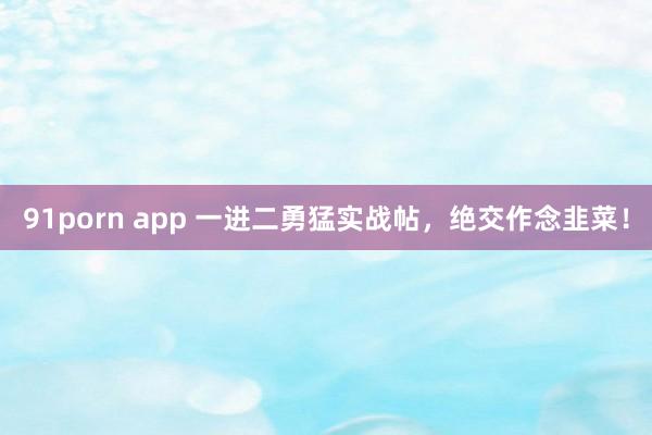 91porn app 一进二勇猛实战帖，绝交作念韭菜！