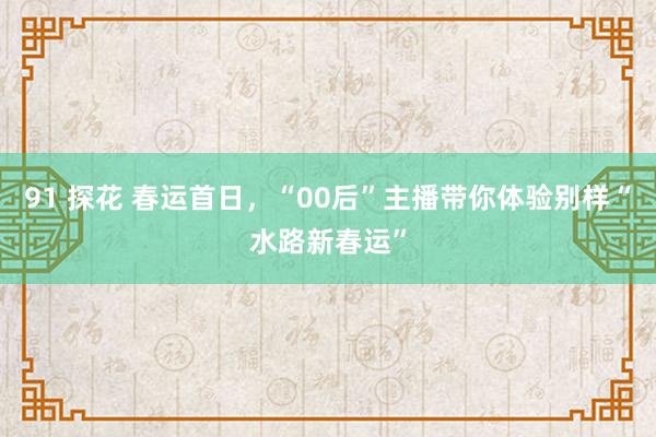 91 探花 春运首日，“00后”主播带你体验别样“水路新春运”