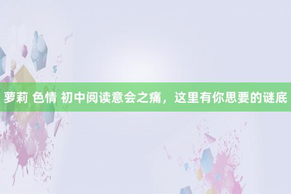 萝莉 色情 初中阅读意会之痛，这里有你思要的谜底