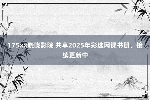 175xx晓晓影院 共享2025年彩选网课书册、接续更新中