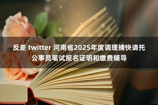 反差 twitter 河南省2025年度调理捕快请托公事员笔试报名证明和缴费辅导