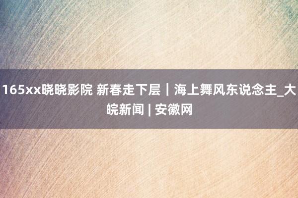 165xx晓晓影院 新春走下层｜海上舞风东说念主_大皖新闻 | 安徽网