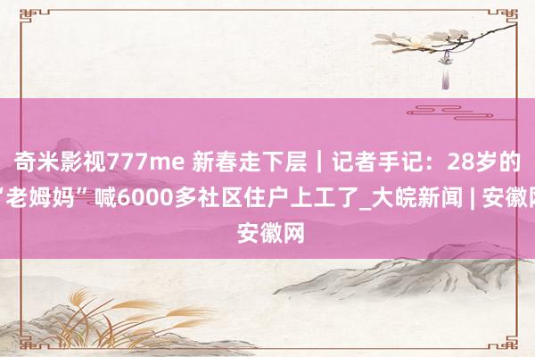 奇米影视777me 新春走下层｜记者手记：28岁的“老姆妈”喊6000多社区住户上工了_大皖新闻 | 安徽网