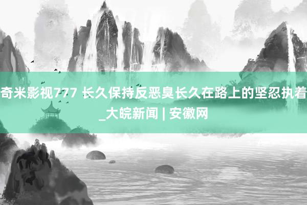 奇米影视777 长久保持反恶臭长久在路上的坚忍执着_大皖新闻 | 安徽网