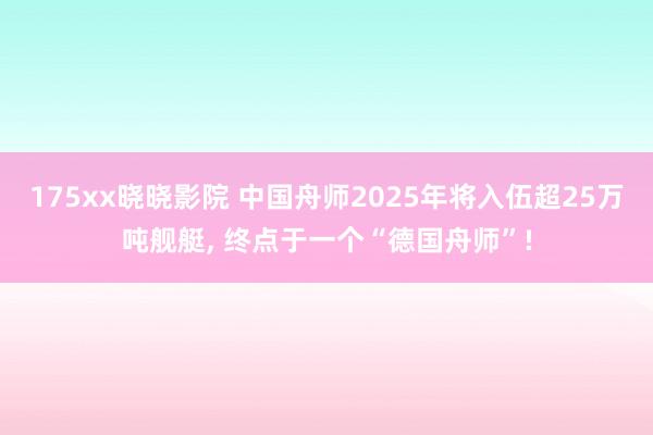 175xx晓晓影院 中国舟师2025年将入伍超25万吨舰艇， 终点于一个“德国舟师”!