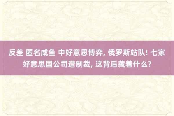 反差 匿名咸鱼 中好意思博弈， 俄罗斯站队! 七家好意思国公司遭制裁， 这背后藏着什么?