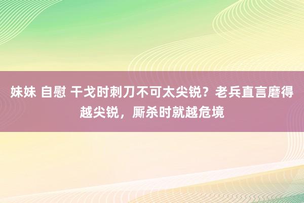 妹妹 自慰 干戈时刺刀不可太尖锐？老兵直言磨得越尖锐，厮杀时就越危境