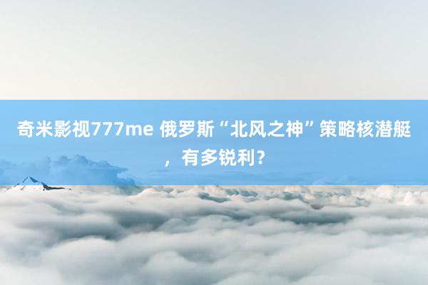 奇米影视777me 俄罗斯“北风之神”策略核潜艇，有多锐利？