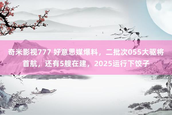 奇米影视777 好意思媒爆料，二批次055大驱将首航，还有5艘在建，2025运行下饺子