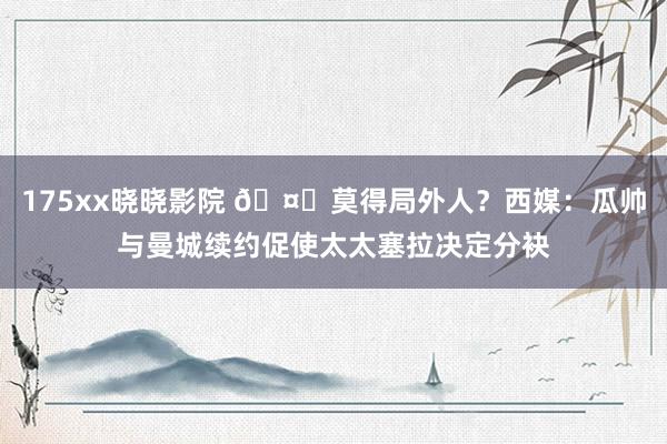 175xx晓晓影院 🤔莫得局外人？西媒：瓜帅与曼城续约促使太太塞拉决定分袂