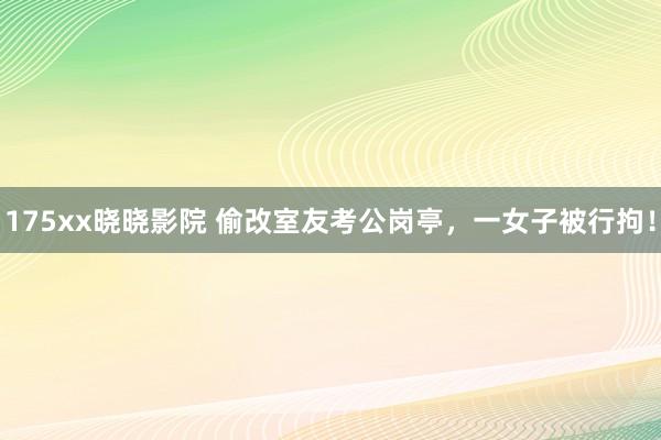 175xx晓晓影院 偷改室友考公岗亭，一女子被行拘！